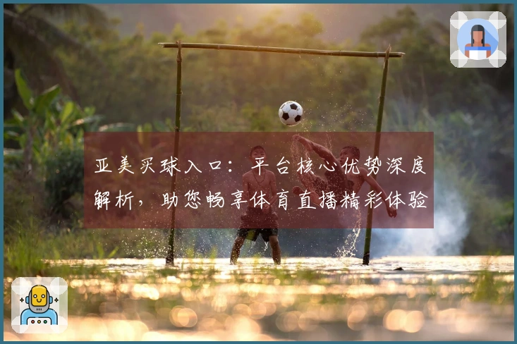 亚美买球入口：平台核心优势深度解析，助您畅享体育直播精彩体验