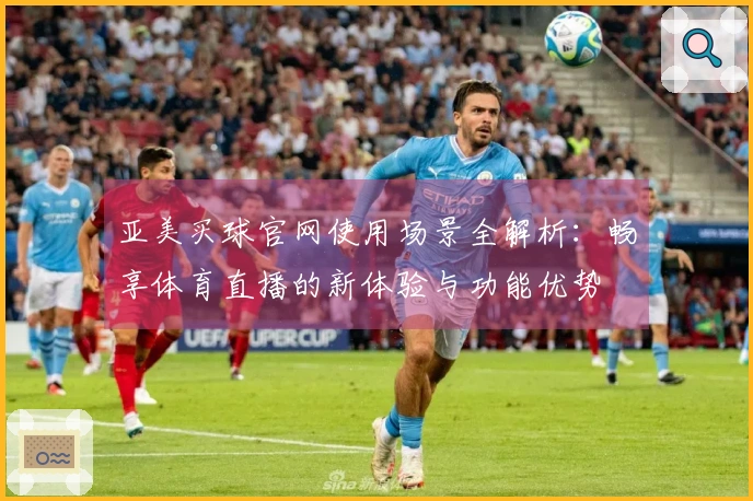 亚美买球官网使用场景全解析：畅享体育直播的新体验与功能优势
