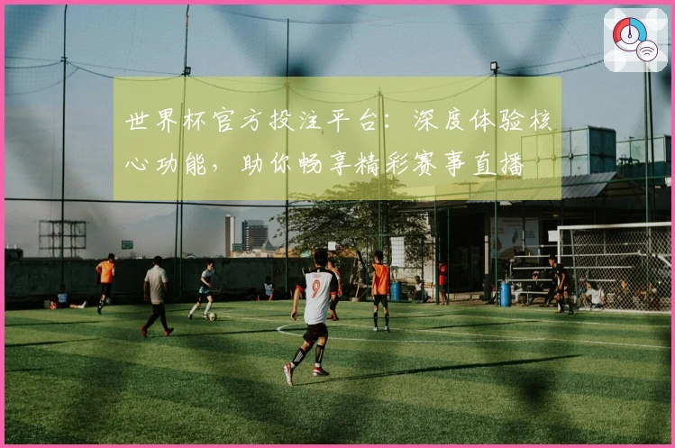 世界杯官方投注平台：深度体验核心功能，助你畅享精彩赛事直播