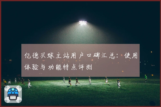 亿德买球主站用户口碑汇总：使用体验与功能特点评测